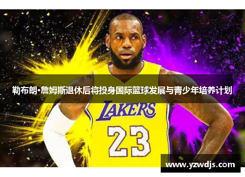 勒布朗·詹姆斯退休后将投身国际篮球发展与青少年培养计划