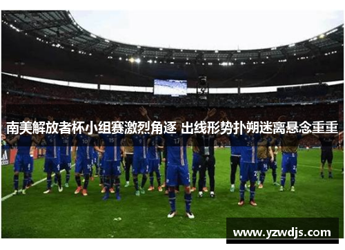 南美解放者杯小组赛激烈角逐 出线形势扑朔迷离悬念重重