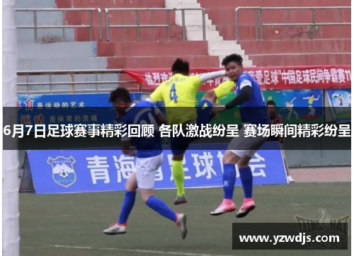 6月7日足球赛事精彩回顾 各队激战纷呈 赛场瞬间精彩纷呈
