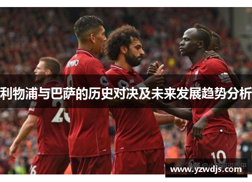 利物浦与巴萨的历史对决及未来发展趋势分析