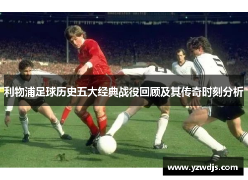 利物浦足球历史五大经典战役回顾及其传奇时刻分析