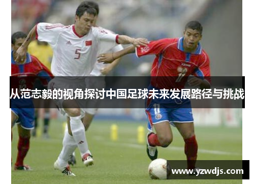 从范志毅的视角探讨中国足球未来发展路径与挑战